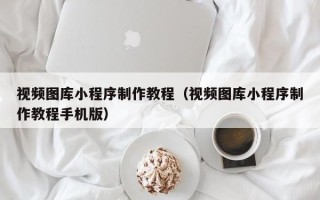 迁西视频图库小程序制作教程（视频图库小程序制作教程手机版）